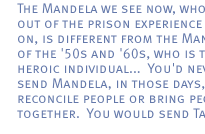 The Mandela we see now, who comes out of the prison experience and so on, is different from the Mandela of the '50s and '60s, who is the heroic individual...  You'd never send Mandela, in those days, to reconcile people or bring people together. You would send Tambo. 