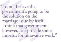 I don't believe that government's going to be the solution on the marriage issue, by itself. I think that government, however, can provide some impetus for innovative work.