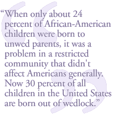 When only about 24 percent of African-American children were born to unwed parents, it was a problem in a restricted community that didn't affect Americans generally. Now 30 percent of all children in the United States are born out of wedlock.