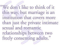 We don't like to think of it this way, but marriage is an institution that covers more than just the private intimate sexual and romantic relationships between two freely consenting adults.