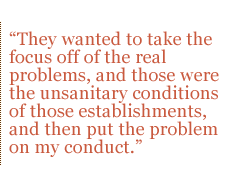 They wanted to take the focus off of the real problems, and those were the unsanitary conditions of those establishments, and then put the problem on my conduct. 