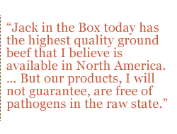 Jack in the Box today has the highest quality ground beef that I believe is available in North America.  But our products, I will not guarantee, are free of pathogens in the raw state.