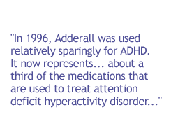 In 1996, Adderall was used relatively sparingly for ADHD. It now represents . . . about a third of the medications that are used to treat attention deficit hyperactivity disorder.