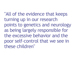 All of the evidence that keeps turning up in our research points to genetics and neurology as being largely responsible for the excessive behavior and the poor self-control that we see in these children