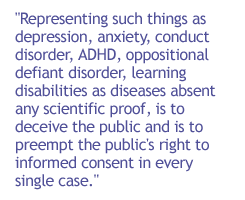 Representing such things as depression, anxiety, conduct disorder, ADHD, oppositional defiant disorder, learning disabilities as diseases absent any scientific proof, is to deceive the public and is to preempt the public's right to informed consent in eve