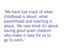 We have lost track of what childhood is about, what parenthood and teaching is about. We now think it's about having good quiet children who make it easy for us to go to work.