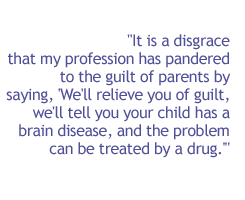 It is a disgrace that my profession has pandered to the guilt of parents by saying, 'We'll relieve you of guilt, we'll tell you your child has a brain disease, and the problem can be treated by a drug.'