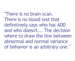 There is no brain scan. There is no blood test that definitively says who has ADD and who doesn't. ... The decision where to draw the line between abnormal and normal variance of behavior is an arbitrary one.