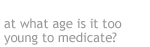 at what age is it oo young to medicate?