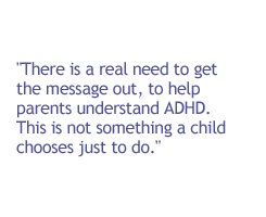 There is a real need to get the message out, to help parents understand ADHD. This is not something a child chooses just to do.