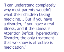 I can understand completely why most parents wouldn't want their children taking medicine. . . . But if you have a disorder, if you have a real illness, and if the illness is Attention Deficit Hyperactivity Disorder, the only treatment that we know is eff