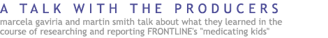 A Talk with the Producers Marcela Gaviria and Marty Smith talk about what they learned in the course ofresearching and reporting  FRONTLINE's Medicating Kids.