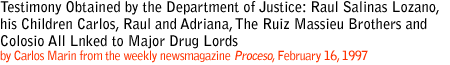 TESTIMONY OBTAINED BY THE DEPARTMENT OF JUSTICE: RAUL SALINAS LOZANO, HIS
CHILDREN CARLOS, RAUL AND ADRIANA, THE RUIZ MASSIEU BROTHERS AND COLOSIO ALL
LINKED TO MAJOR DRUGLORDS
