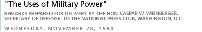 The Uses of Military Power Remarks - prepared for delivery by the Honorable Caspar W. Weinberger,  Secretary of Defense, to the National Press Club,Washington, D.C. Wednesday, November 28, 1984