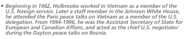 Beginning in 1962, Holbrooke worked in Vietnam as a member of the U.S. foreign service. Later a staff member in the Johnson WHite HOuse, he attened the Paris Peace talks on Vietnam as a member of the U.S. delegation. From 1994-1996, he was the Assistant Secretary of State for European and Canadian Affairs, and acted as the chief U.S. negotiator during the Dayton peace talks on Bosnia.