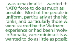 I was a maximalist. I wanted the NATO force to do as much as possible.  Most of the people in uniform, particularly at the higher ranks, and particularly those who were scarred by the Vietnam experience or had been involved in Somalia, were minimalists who wanted to do as little as possible.