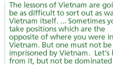 The lessons of Vietnam are going to be as difficult to sort out as was Vietnam itself. ... Sometimes you take positions which are the opposite of where you were in Vietnam. But one must not be imprisoned by Vietnam.  Let's learn from it, but not be dominated by it.