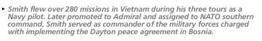 Smith flew over 280 missions in Vietnam during his three tours as a Navy pilot.  Later promoted to Admiral and assigned to NATO southern command, Smith served as commander of the military forces charged with implementing the Dayton peace agreement in Bosnia.