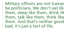 Military officers are not trained to be politicians. We don't eat like them, sleep like them, drink like them, talk like them, think like them. And that's neither good nor bad, it's just a fact of life. 