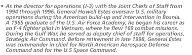 As the director for operations (J-3) with the Joint Chiefs of Staff from 1994 th rough 1996, General Howell Estes oversaw U.S. military operations during the American build-up and intervention in Bosnia. A 1965 graduate of the U.S. Air Force Academy, he began his career as an F-4 fighter pilot in Vietnam, where he flew 169 combat missions.  During the Gulf War, he served as deputy chief of staff fo r operations, Strategic Air Command. Before retirement in late 1998, General Est