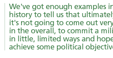 We've got enough examples in history to tell us that ultimately it's not going to come out very well, in the overall, to commit a military in little, limited ways and hope to achieve some political objective.