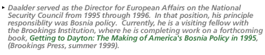 Daalder served as the Director for European Affairs on the National Security Council from 1995 through 1996.  In that  position, his principle responsiblity was Bosnia policy.  Currently, he is a visiting fellow with the Brookings Institute, where he is completing work on a forthcoming book, Getting to Dayton: The Making of America's Bosnia Policy in 1995, (Brookings Press, summer 1999).