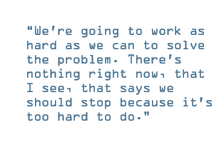 We're going to work as hard as we can to solve the problem. There's nothing right now, that I see, that says we should stop because it's too hard to do.