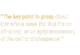 The key point to grasp about this whole issue [is] that it's an off-shoot, or an epiphenomenon, of the cult of Shakespeare.