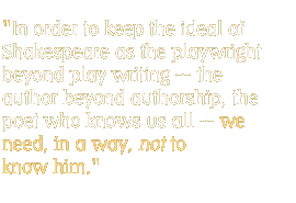 In order to keep the ideal of Shakespeare as the playwright beyond play writing -- the author beyond authorship, the poet who knows us all -- we need, in a way, not to know him.