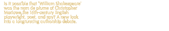 Is it possible that 'William Shakespeare' was the nom de plume of Christopher Marlowe,the 16th-century English playwright, poet, and spy? A new look into a longrunning authorship debate.