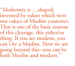 Modernity is ...shaped,  invented by values which were not values of Muslim countries. That is one of the basic reasons of this cleavage, this either/or thing. If you are modern, you can't be a Muslim. Now we are going beyond this--you can be both Muslim and modern.