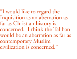 I would like to regard the Inquisition as an aberration as far as Christian history is concerned.  I think the Taliban would be an aberration as far as contemporary Muslim civilization is concerned.