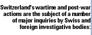 Switzerland's wartime and post-war actions are the subject of a number
of major inquiries by Swiss and foreign investigative bodies: