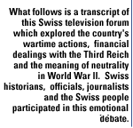 	What follows is a transcript of this Swiss television forum which explored the country's wartime actions,  financial dealings with the Third Reich an,d the meaning of neutrality in World War II.  Swiss historians,  officials, journalists and the Swiss people participated in this emotional debate. 