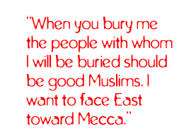 When you bury me the people with whom I will be buried should be good Muslims. I want to face East toward Mecca.