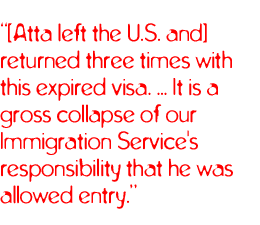 [Atta left the U.S. and] returned three times with this expired visa. ... It is a gross collapse of our Immigration Service's responsibility that he was allowed entry.