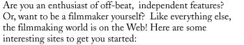 Are you an enthusiast of off-beat,  independent features? Or, want to be a
filmmaker yourself?  Like everything else, the filmmaking world is on the Web!
Here are some interesting sites to get you started: