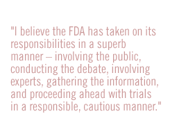 I believe the FDA has taken on its responsibilities in a superb manner -- involving the public, conducting the debate, involving experts, gathering the information, and proceeding ahead with trials in a responsible, cautious manner