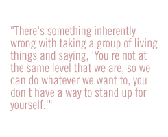 there's something inherently wrong with taking a group of living things and saying, "You're not at the same level that we are, so we can do whatever we want to, you don't have a way to stand up for yourself