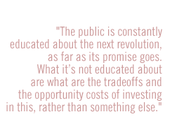 The public is constantly educated about the next revolution, as far as its promise goes.  What itÕs not educated about are what are the tradeoffs and the opportunity costs of investing in this, rather than something else.