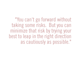 You can't go forward without taking some risks.  But you can minimize that risk by trying your best to leap in the right direction as cautiously as possible.