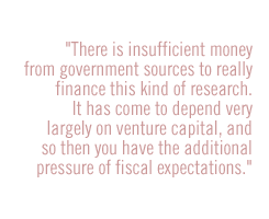 There is insufficient money from government sources to really finance this kind of research.  It has come to depend very largely on venture capital, and so then you have the additional pressure of fiscal expectations. 