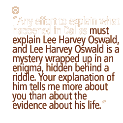 Any effort to explain what happened in Dallas must explain Lee Harvey Oswald, and Lee Harvey Oswald is a mystery wrapped up in an enigma, hidden behind a riddle. Your explanation of him tells me more about you than about the evidence about his life.