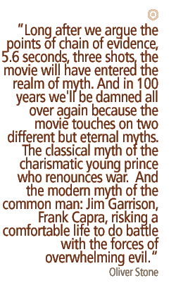 Long after we argue the points of chain of evidence, 5.6 seconds, three shots, the movie will have entered the realm of myth. And in 100 years we'll be damned all over again because the movie touches on two different but eternal myths. The classical myth of the charismatic young prince who renounces war.  And the modern myth of the common man: Jim Garrison, Frank Capra, risking a comfortable life to do battle with the forces of overwhelming evil.