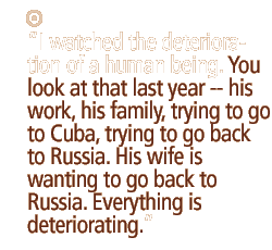 I watched the deterioration of a human being. You look at that last year -- his work, his family, trying to go to Cuba, trying to go back to Russia. His wife is wanting to go back to Russia. Everything is deteriorating. 