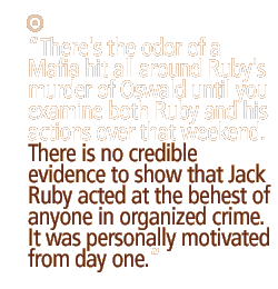 There's the odor of a Mafia hit all around Ruby's murder of Oswald until you examine both Ruby and his actions over that weekend. There is no credible evidence to show that Jack Ruby acted at the behest of anyone in organized crime. It was personally motivated from day one.