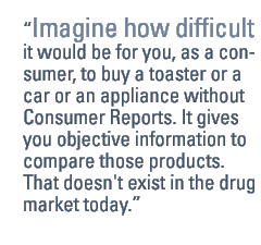 Imagine how difficult it would be for you, as a consumer, to buy a toaster or a car or an appliance without Consumer Reports. It gives you objective information to compare those products. That doesn't exist in the drug market today.