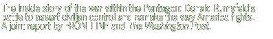 The inside  story of the war  within  the Pentagon  -- Donald  Rumsfeld's  battle  to assert  civilian   control   and  remake  the way America  fights . A joint  report  by FRONTLINE and The Washington  Post.