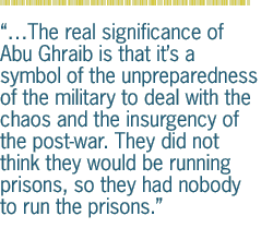 The real significance of Abu Ghraib is that its a symbol of the unpreparedness of the military to deal with the chaos and the insurgency of the post-war. They did not think they would be running prisons, so they had nobody to run the prisons.