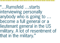 Rumsfeld starts interviewing personally anybody who is going to   become a full general or a lieutenant general in the US military. A lot of resentment of that in the military.